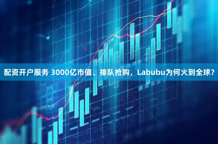 配资开户服务 3000亿市值、排队抢购，Labubu为何火到全球？