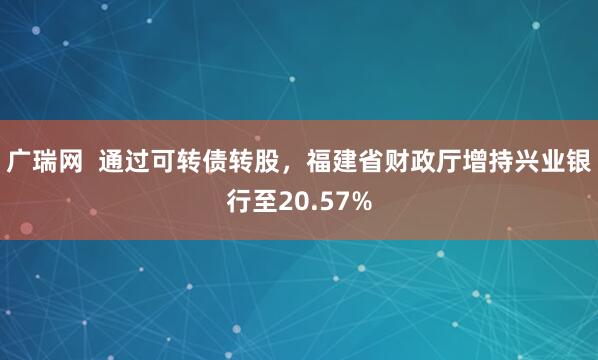 广瑞网  通过可转债转股，福建省财政厅增持兴业银行至20.57%