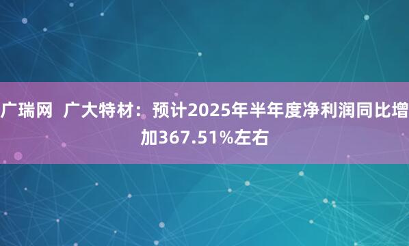 广瑞网  广大特材：预计2025年半年度净利润同比增加367.51%左右
