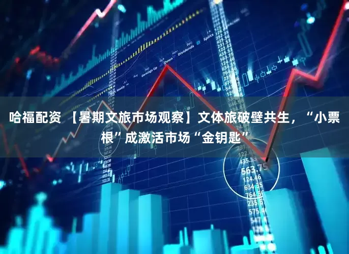 哈福配资 【暑期文旅市场观察】文体旅破壁共生，“小票根”成激活市场“金钥匙”