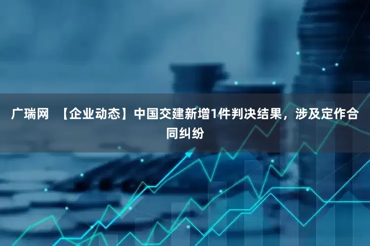 广瑞网  【企业动态】中国交建新增1件判决结果，涉及定作合同纠纷