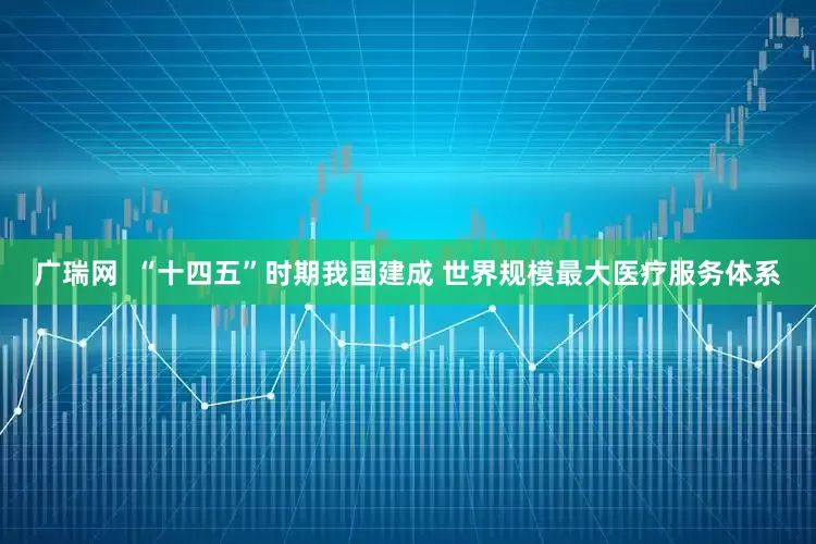 广瑞网  “十四五”时期我国建成 世界规模最大医疗服务体系