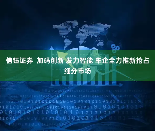 信钰证券  加码创新 发力智能 车企全力推新抢占细分市场