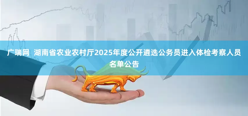 广瑞网  湖南省农业农村厅2025年度公开遴选公务员进入体检考察人员名单公告