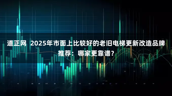 道正网  2025年市面上比较好的老旧电梯更新改造品牌推荐：哪家更靠谱？